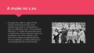 A muler no s.xx.
 O papel da muller no siglo XX tiña
moitas reminiscencias de cómo
debería educarse e comportarse o
que se calificaba como “unha señorita
decente”. A muller era educaba para
o matrimonio. Nunca salía da casa e se
estudiaba, era unha carreira corta.
Todo isto cambiou aceleradamente.
Na actualidade, a muller participa no
mundo laboral máis comúnmente
 
