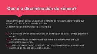 Que é a discriminación de xénero?
Hai discriminación cando una persoa é tratada de forma menos favorable que
outra, nesta situación, por motivos de sexo.
A discriminación das mulleres fai referencia a:
 1.A diferenza entre homes e mulleres en distribución de bens, servizos, prestixio e
poder.
 2.A desvalorización da identidade das mulleres e invisibilidade das súas
aportacións e presenza.
 3.Unha das formas de discriminación das mulleres é a invisibilización das súas
experiencias, necesidades, expectativas…
 