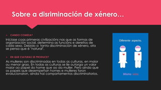 Sobre a disriminación de xénero…
 CANDO COMEZA?
Iníciase coas primeras civilizacións nas que as formas de
organización social, determina as funcións e dereitos de
cada sexo. Debido a tanta discriminación de xénero, ata
se pensa que é "natural".
 EN QUE CULTURAS SE PRODUCE?
As mulleres son discriminadas en todas as culturas, en maior
ou menor grao. En todas as culturas se lle outorga un valor
maior ao papel do home que ao da muller. Pero aínda que
os papeis que desempeñan homes e mulleres foron
evolucionaron, ainda hai comportamentos discriminatorios.
 