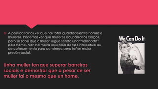  A política fainos ver que hai total igualdade entre homes e
mulleres. Podemos ver que mulleres ocupan altos cargos,
pero se sabe que a muller segue sendo una “mandada”
polo home. Non hai moita esixencia de tipo intelectual ou
de coñecemento para as mlleres, pero teñen maior
presión social.
Unha muller ten que superar barreiras
sociais e demostrar que a pesar de ser
muller fai o mesmo que un home.
 