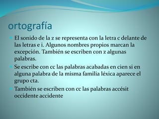 ortografía
 El sonido de la z se representa con la letra c delante de
las letras e i. Algunos nombres propios marcan la
excepción. También se escriben con z algunas
palabras.
 Se escribe con cc las palabras acabadas en cien si en
alguna palabra de la misma familia léxica aparece el
grupo cta.
 También se escriben con cc las palabras accésit
occidente accidente
 