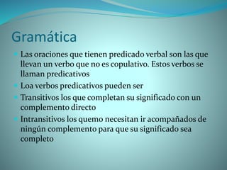Gramática
 Las oraciones que tienen predicado verbal son las que
llevan un verbo que no es copulativo. Estos verbos se
llaman predicativos
 Loa verbos predicativos pueden ser
 Transitivos los que completan su significado con un
complemento directo
 Intransitivos los quemo necesitan ir acompañados de
ningún complemento para que su significado sea
completo
 