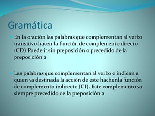 Gramática
 En la oración las palabras que complementan al verbo
transitivo hacen la función de complemento directo
(CD) Puede ir sin preposición o precedido de la
preposición a
 Las palabras que complementan al verbo e indican a
quien va destinada la acción de este háchenla función
de complemento indirecto (CI). Este complemento va
siempre precedido de la preposición a
 