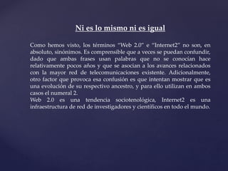 Ni es lo mismo ni es igual
Como hemos visto, los términos “Web 2.0” e “Internet2” no son, en
absoluto, sinónimos. Es comprensible que a veces se puedan confundir,
dado que ambas frases usan palabras que no se conocían hace
relativamente pocos años y que se asocian a los avances relacionados
con la mayor red de telecomunicaciones existente. Adicionalmente,
otro factor que provoca esa confusión es que intentan mostrar que es
una evolución de su respectivo ancestro, y para ello utilizan en ambos
casos el numeral 2.
Web 2.0 es una tendencia sociotenológica, Internet2 es una
infraestructura de red de investigadores y científicos en todo el mundo.
 