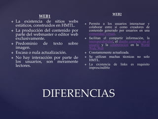 DIFERENCIAS
WEB1
 La existencia de sitios webs
estáticos, construidos en HMTL.
 La producción del contenido por
parte del webmaster o editor web
exclusivamente.
 Predominio de texto sobre
imagen.
 Escasa o nula actualización.
 No hay interacción por parte de
los usuarios, son meramente
lectores.
WEB2
 Permite a los usuarios interactuar y
colaborar entre sí como creadores de
contenido generado por usuarios en una
comunidad virtual.
 facilitan el compartir información, la
interoperabilidad, el diseño centrado en el
usuario y la colaboración en la World
Wide Web
 Constantemente actualizada.
 Se utilizan muchas técnicas no solo
HMTL.
 La existencia de links es requisito
imprescindible
 