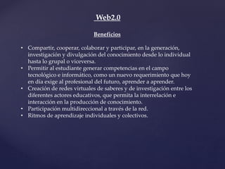 Web2.0
Beneficios
• Compartir, cooperar, colaborar y participar, en la generación,
investigación y divulgación del conocimiento desde lo individual
hasta lo grupal o viceversa.
• Permitir al estudiante generar competencias en el campo
tecnológico e informático, como un nuevo requerimiento que hoy
en día exige al profesional del futuro, aprender a aprender.
• Creación de redes virtuales de saberes y de investigación entre los
diferentes actores educativos, que permita la interrelación e
interacción en la producción de conocimiento.
• Participación multidireccional a través de la red.
• Ritmos de aprendizaje individuales y colectivos.
 