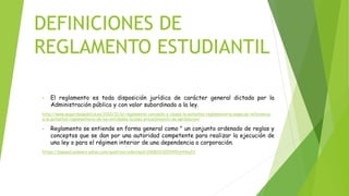 DEFINICIONES DE 
REGLAMENTO ESTUDIANTIL 
• El reglamento es toda disposición jurídica de carácter general dictada por la 
Administración pública y con valor subordinado a la ley. 
http://www.seguridadpublica.es/2010/12/el-reglamento-concepto-y-clases-la-potestad-reglamentaria-especial-referencia-a- 
la-potestad-reglamentaria-de-las-entidades-locales-procedimiento-de-aprobacion/ 
• Reglamento se entiende en forma general como " un conjunto ordenado de reglas y 
conceptos que se dan por una autoridad competente para realizar la ejecución de 
una ley o para el régimen interior de una dependencia o corporación. 
https://espanol.answers.yahoo.com/question/index?qid=20081013093451AAiha3V 
 