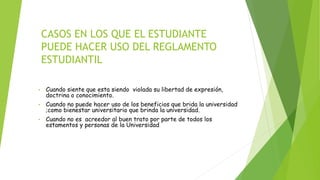 CASOS EN LOS QUE EL ESTUDIANTE 
PUEDE HACER USO DEL REGLAMENTO 
ESTUDIANTIL 
• Cuando siente que esta siendo violada su libertad de expresión, 
doctrina o conocimiento. 
• Cuando no puede hacer uso de los beneficios que brida la universidad 
;como bienestar universitario que brinda la universidad. 
• Cuando no es acreedor al buen trato por parte de todos los 
estamentos y personas de la Universidad.. 
 