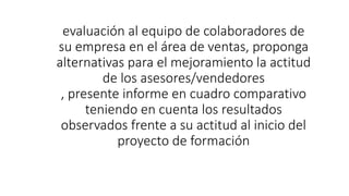 evaluación al equipo de colaboradores de
su empresa en el área de ventas, proponga
alternativas para el mejoramiento la actitud
de los asesores/vendedores
, presente informe en cuadro comparativo
teniendo en cuenta los resultados
observados frente a su actitud al inicio del
proyecto de formación
 