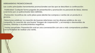 HERRAMIENTAS PROMOCIONALES 
Las cuatro principales herramientas promocionales son las que se describen a continuación: 
. Publicidad: Cualquier forma pagada de presentación y promoción no personal de ideas, bienes 
o servicios por un patrocinador bien definido. 
. Promoción: Incentivos de corto plazo para alentar las compras o ventas de un producto o 
servicio. 
. Relaciones públicas: La creación de buenas relaciones con los diversos públicos de una 
compañía, la creación de una buena "imagen de corporación", y el manejo o desmentido de 
rumores, historias o acontecimientos negativos. 
. Ventas personales: Presentación oral en una conversación con uno o más compradores posibles 
con la finalidad de realizar una venta. 
 