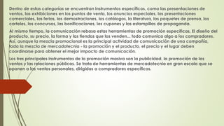 Dentro de estas categorías se encuentran instrumentos específicos, como las presentaciones de 
ventas, las exhibiciones en los puntos de venta, los anuncios especiales, las presentaciones 
comerciales, las ferias, las demostraciones, los catálogos, la literatura, los paquetes de prensa, los 
carteles, los concursos, las bonificaciones, los cupones y las estampillas de propaganda. 
Al mismo tiempo, la comunicación rebasa estas herramientas de promoción específicas. El diseño del 
producto, su precio, la forma y las tiendas que los venden... todo comunica algo a los compradores. 
Así, aunque la mezcla promocional es la principal actividad de comunicación de una compañía, 
toda la mezcla de mercadotecnia - la promoción y el producto, el precio y el lugar deben 
coordinarse para obtener el mejor impacto de comunicación. 
Los tres principales instrumentos de la promoción masiva son la publicidad, la promoción de las 
ventas y las relaciones públicas. Se trata de herramientas de mercadotecnia en gran escala que se 
oponen a las ventas personales, dirigidas a compradores específicos. 
 