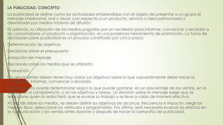 LA PUBLICIDAD. CONCEPTO 
La publicidad se define como las actividades emprendidas con el objeto de presentar a un grupo el 
mensaje impersonal, oral y visual, con respecto a un producto, servicio o idea patrocinado y 
diseminado por medios masivos de difusión. 
Es además, la utilización de los medios pagados por un vendedor para informar, convencer y recordar a 
los consumidores un producto u organización, es una poderosa herramienta de promoción. La toma de 
decisiones sobre publicidad es un proceso constituido por cinco pasos: 
Determinación de objetivos 
Decisiones sobre el presupuesto 
Adopción del mensaje 
Decisiones sobre los medios que se utilizarán, 
Evaluación. 
Los anunciantes deben tener muy claros sus objetivos sobre lo que supuestamente debe hacer la 
publicidad, informar, convencer o recordar. 
El presupuesto puede determinarse según lo que puede gastarse, en un porcentaje de las ventas, en lo 
que gasta la competencia, o en los objetivos y tareas. La decisión sobre el mensaje exige que se 
seleccione quién lo redactará; que se evalúe su trabajo y se lleve a cabo de manera efectiva. 
Al decidir sobre los medios, se deben definir los objetivos de alcance, frecuencia e impacto; elegir los 
mejores tipos, seleccionar los vehículos y programarlos. Por último, será necesario evaluar los efectos en 
la comunicación y las ventas antes durante y después de hacer la campaña de publicidad. 
