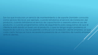 Son los que involucran un servicio de mantenimiento o de soporte (también conocido 
como servicio técnico); por ejemplo, cuando brindamos el servicio de instalación del 
producto, cuando brindamos el servicio de capacitación o asesoría sobre el uso del 
producto, o cuando programamos visitas de seguimiento para asegurarnos de que el 
cliente le esté dando un buen uso al producto, y que no tenga ningún problema al 
respecto (lo cual a su vez nos permite continuar con la relación cliente empresa, ya que 
cada cierto tiempo se hace necesaria la presencia de un miembro de nuestra empresa 
ante el cliente). 
 