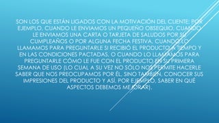 SON LOS QUE ESTÁN LIGADOS CON LA MOTIVACIÓN DEL CLIENTE; POR 
EJEMPLO, CUANDO LE ENVIAMOS UN PEQUEÑO OBSEQUIO, CUANDO 
LE ENVIAMOS UNA CARTA O TARJETA DE SALUDOS POR SU 
CUMPLEAÑOS O POR ALGUNA FECHA FESTIVA, CUANDO LO 
LLAMAMOS PARA PREGUNTARLE SI RECIBIÓ EL PRODUCTO A TIEMPO Y 
EN LAS CONDICIONES PACTADAS, O CUANDO LO LLAMAMOS PARA 
PREGUNTARLE CÓMO LE FUE CON EL PRODUCTO EN SU PRIMERA 
SEMANA DE USO (LO CUAL A SU VEZ NO SÓLO NOS PERMITE HACERLE 
SABER QUE NOS PREOCUPAMOS POR ÉL, SINO TAMBIÉN, CONOCER SUS 
IMPRESIONES DEL PRODUCTO Y ASÍ, POR EJEMPLO, SABER EN QUÉ 
ASPECTOS DEBEMOS MEJORAR). 
