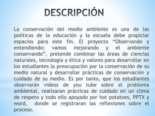 La conservación del medio ambiente es una de las 
políticas de la educación y la escuela debe propiciar 
espacios para este fin. El proyecto “Observando y 
entendiendo; vamos mejorando y el ambiente 
conservando”, pretende combinar las áreas de ciencias 
naturales, tecnología y ética y valores para desarrollar en 
los estudiantes la preocupación por la conservación de su 
medio natural y desarrollar prácticas de conservación y 
cuidado de su medio. Es por tanto, que los estudiantes 
observarán videos de you tube sobre el problema 
ambiental, realizaran prácticas de cuidado en un clima 
de respeto y todo ello apoyado por hot potatoes, PPTX y 
word, donde se registraran las reflexiones sobre el 
proceso. 
 