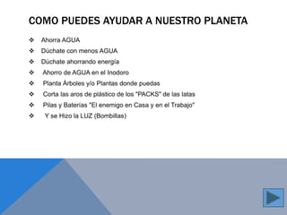 COMO PUEDES AYUDAR A NUESTRO PLANETA 
 Ahorra AGUA 
 Dúchate con menos AGUA 
 Dúchate ahorrando energía 
 Ahorro de AGUA en el Inodoro 
 Planta Árboles y/o Plantas donde puedas 
 Corta las aros de plástico de los "PACKS" de las latas 
 Pilas y Baterías "El enemigo en Casa y en el Trabajo" 
 Y se Hizo la LUZ (Bombillas) 
 