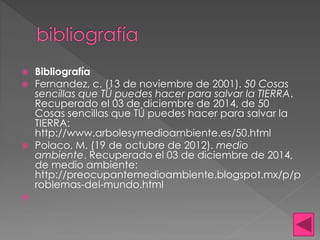  Bibliografía 
 Fernandez, c. (13 de noviembre de 2001). 50 Cosas 
sencillas que TÚ puedes hacer para salvar la TIERRA. 
Recuperado el 03 de diciembre de 2014, de 50 
Cosas sencillas que TÚ puedes hacer para salvar la 
TIERRA: 
http://www.arbolesymedioambiente.es/50.html 
 Polaco, M. (19 de octubre de 2012). medio 
ambiente. Recuperado el 03 de diciembre de 2014, 
de medio ambiente: 
http://preocupantemedioambiente.blogspot.mx/p/p 
roblemas-del-mundo.html 
 
