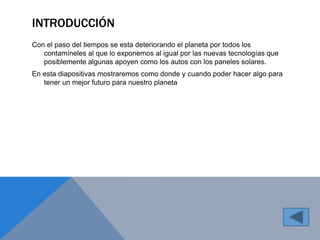 INTRODUCCIÓN 
Con el paso del tiempos se esta deteriorando el planeta por todos los 
contamíneles al que lo exponemos al igual por las nuevas tecnologías que 
posiblemente algunas apoyen como los autos con los paneles solares. 
En esta diapositivas mostraremos como donde y cuando poder hacer algo para 
tener un mejor futuro para nuestro planeta 
 
