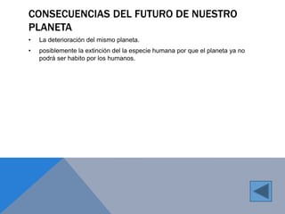 CONSECUENCIAS DEL FUTURO DE NUESTRO 
PLANETA 
• La deterioración del mismo planeta. 
• posiblemente la extinción del la especie humana por que el planeta ya no 
podrá ser habito por los humanos. 
 