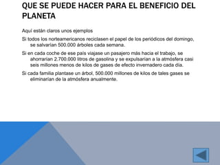 QUE SE PUEDE HACER PARA EL BENEFICIO DEL 
PLANETA 
Aquí están claros unos ejemplos 
Si todos los norteamericanos reciclasen el papel de los periódicos del domingo, 
se salvarían 500.000 árboles cada semana. 
Si en cada coche de ese país viajase un pasajero más hacia el trabajo, se 
ahorrarían 2.700.000 litros de gasolina y se expulsarían a la atmósfera casi 
seis millones menos de kilos de gases de efecto invernadero cada día. 
Si cada familia plantase un árbol, 500.000 millones de kilos de tales gases se 
eliminarían de la atmósfera anualmente. 
 
