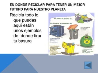 EN DONDE RECICLAR PARA TENER UN MEJOR 
FUTURO PARA NUESTRO PLANETA 
Recicla todo lo 
que puedas 
aquí están 
unos ejemplos 
de donde tirar 
tu basura 
 