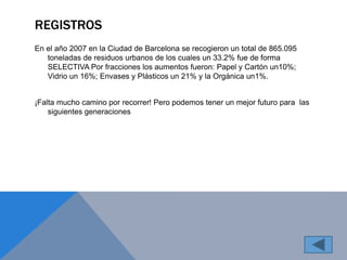 REGISTROS 
En el año 2007 en la Ciudad de Barcelona se recogieron un total de 865.095 
toneladas de residuos urbanos de los cuales un 33.2% fue de forma 
SELECTIVA Por fracciones los aumentos fueron: Papel y Cartón un10%; 
Vidrio un 16%; Envases y Plásticos un 21% y la Orgánica un1%. 
¡Falta mucho camino por recorrer! Pero podemos tener un mejor futuro para las 
siguientes generaciones 
 