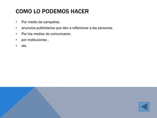 COMO LO PODEMOS HACER 
• Por medio de campañas. 
• anuncios publicitarios que den a reflexionar a las personas. 
• Por los medios de comunicaron. 
• por instituciones . 
• etc. 
 