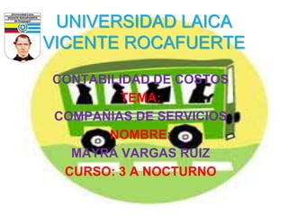 CONTABILIDAD DE COSTOS
TEMA:
COMPAÑIAS DE SERVICIOS
NOMBRE:
MAYRA VARGAS RUIZ
CURSO: 3 A NOCTURNO
UNIVERSIDAD LAICA
VICENTE ROCAFUERTE
 