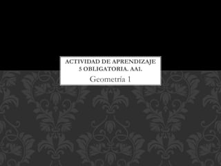 Geometría 1
ACTIVIDAD DE APRENDIZAJE
5 OBLIGATORIA. AA1.
 