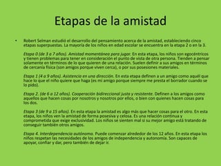 Etapas de la amistad
• Robert Selman estudió el desarrollo del pensamiento acerca de la amistad, estableciendo cinco
etapas superpuestas. La mayoría de los niños en edad escolar se encuentra en la etapa 2 o en la 3.
Etapa 0 (de 3 a 7 años). Amistad momentánea para jugar. En esta etapa, los niños son egocéntricos
y tienen problemas para tener en consideración el punto de vista de otra persona. Tienden a pensar
solamente en términos de lo que quieren de una relación. Suelen definir a sus amigos en términos
de cercanía física (son amigos porque viven cerca), o por sus posesiones materiales.
Etapa 1 (4 a 9 años). Asistencia en una dirección. En esta etapa definen a un amigo como aquél que
hace lo que el niño quiere que haga (es mi amigo porque siempre me presta el borrador cuando se
lo pido).
Etapa 2. (de 6 a 12 años). Cooperación bidireccional justa y resistente. Definen a los amigos como
aquellos que hacen cosas por nosotros y nosotros por ellos, o bien con quienes hacen cosas para
los dos.
Etapa 3 (de 9 a 15 años). En esta etapa la amistad es algo más que hacer cosas para el otro. En esta
etapa, los niños ven la amistad de forma posesiva y celosa. Es una relación continua y
comprometida que exige exclusividad. Los niños se sienten mal si su mejor amigo está tratando de
conseguir también otros amigos.
Etapa 4. Interdependencia autónoma. Puede comenzar alrededor de los 12 años. En esta etapa los
niños respetan las necesidades de los amigos de independencia y autonomía. Son capaces de
apoyar, confiar y dar, pero también de dejar ir.
 