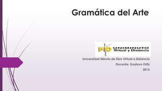 Gramática del Arte
Universidad Minuto de Dios Virtual a Distancia
Docente: Gustavo Ortiz
2015
 