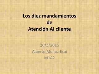 Los diez mandamientos
de
Atención Al cliente
26/3/2015
Alberto Muñoz Espi
M1A2
 