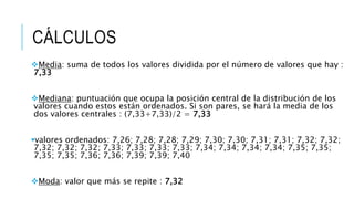 CÁLCULOS
Media: suma de todos los valores dividida por el número de valores que hay :
7,33
Mediana: puntuación que ocupa la posición central de la distribución de los
valores cuando estos están ordenados. Si son pares, se hará la media de los
dos valores centrales : (7,33+7,33)/2 = 7,33
valores ordenados: 7,26; 7,28; 7,28; 7,29; 7,30; 7,30; 7,31; 7,31; 7,32; 7,32;
7,32; 7,32; 7,32; 7,33; 7,33; 7,33; 7,33; 7,34; 7,34; 7,34; 7,34; 7,35; 7,35;
7,35; 7,35; 7,36; 7,36; 7,39; 7,39; 7,40
Moda: valor que más se repite : 7,32
 