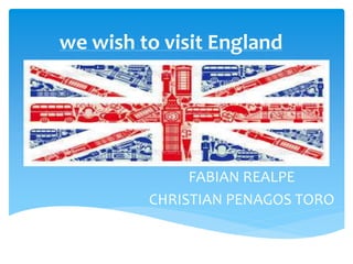 we wish to visit England
FABIAN REALPE
CHRISTIAN PENAGOS TORO
 