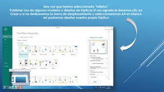 Una vez que hemos seleccionado “folletos”
Publisher nos da algunos modelos o diseños de trípticos Si nos agrada le daremos clic en
Crear o si no deslizaremos la barra de desplazamiento y seleccionaremos A4 en blanco
así podremos diseñar nuestro propio Tríptico
 