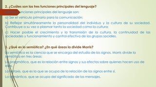 2. ¿Cuáles son las tres funciones principales del lenguaje?
Las tres f unciones principales del lenguaje son:
a) Ser el vehículo primario para la comunicación;
b) Reflejar simultáneamente la personalidad del individuo y la cultura de su sociedad.
Contribuye a su vez a plasmar tanto la sociedad como la cultura;
c) Hacer posible el crecimiento y la transmisión de la cultura, la continuidad de las
sociedades y funcionamiento y control efectivo de los grupos sociales.
3. ¿Qué es la semiótica? ¿En qué áreas la divide Morris?
La semiótica es la ciencia que se encarga del estudio de los signos. Morris divide la
semiótica en tres áreas:
La pragmática, que es la relación entre signos y sus efectos sobre quienes hacen uso de
ellos.
La sintaxis, que es la que se ocupa de la relación de los signos entre sí.
La semántica, que se ocupa del significado de los mensajes.
 