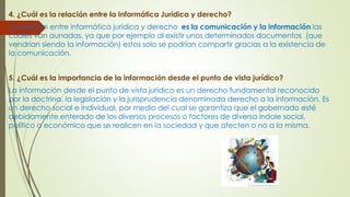 4. ¿Cuál es la relación entre la Informática Jurídica y derecho?
La relación entre informática jurídica y derecho es la comunicación y la información las
cuales van aunadas, ya que por ejemplo al existir unos determinados documentos (que
vendrían siendo la información) estos solo se podrían compartir gracias a la existencia de
la comunicación.
5. ¿Cuál es la importancia de la información desde el punto de vista jurídico?
La información desde el punto de vista jurídico es un derecho fundamental reconocido
por la doctrina, la legislación y la jurisprudencia denominada derecho a la información. Es
un derecho social e individual, por medio del cual se garantiza que el gobernado esté
debidamente enterado de los diversos procesos o factores de diversa índole social,
político o económico que se realicen en la sociedad y que afecten o no a la misma.
 