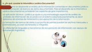 6. ¿En qué consiste la Informática Jurídica Documental?
De esta rama se desprende el análisis de la información contenida en documentos jurídicos
para la formación de bancos de datos documentales. Para el desarrollo de la informática
jurídica documental se consideran tres aspectos de gran importancia:
La aplicación técnica – jurídica se ajusta a una metodología especial de análisis de
unidades de información de acuerdo con el sistema adoptado previamente; es decir
hablamos de sistemas de tratamiento y recuperación de la información.
La formación de bancos de datos cuyo punto de partida puedan ser archivos mensuales o
sistematizados, ya sean sectorizados o integrales.
La utilización de lenguajes o mecanismos de recuperación de información con apoyos de
instrumentos lingüísticos.
 