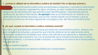 7. ¿Señale la utilidad de la Informática Jurídica de Gestión? De un Ejemplo práctico.
Esta rama de la información jurídica está encaminada a organizar y controlar la información
jurídica de documentos, expedientes, libros, etcétera, ya sean mediante la aplicación de
programas de administración que permita crear identificadores y descriptores para la
clasificación de dicha información. Un ejemplo claro es la información en relación a la
jurisprudencia de diversos procesos, que se han venido dando con el tiempo y que se
encuentra al alcance de todos ingresando a la página web del Tribunal Constitucional.
8. ¿En qué consiste la informática Jurídica metadocumental?
Esta rama se caracteriza por conformarse por bases de conocimiento jurídico. Abarca una
gran variedad de esfuerzos y proyectos que intentan obtener de las aplicaciones de la
información al derecho resultados que vayan más allá de la recuperación y reproducción
de información (documental o no), con la pretensión de la maquina resuelva por si misma
problemas jurídicos, o al menos auxilie a hacerlo, y contribuya al avance de la teoría jurídica.
Se subdivide en:
Sistemas expertos legales.
Sistemas de enseñanza de derecho asistidos por computadora.
 