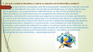 9. ¿En qué consiste la Heurística y cuál es su relación con la Informática Jurídica?
La heurística (encuentro o búsqueda, arte de la búsqueda), mediante su método, procede
paso a paso decidiendo tras cada uno de ellos la estrategia que conviene aplicar para
dar el siguiente, y así sucesivamente. Adentrándonos un poco más al ámbito de los
sistemas jurídicos, se podría decir que son programas de cómputo que resuelven
problemas, normalmente solucionados por expertos humanos en el campo del derecho.
En cuanto a la informática jurídica aplicada a la enseñanza del derecho, podemos decir
que es la rama que tiene interacción directa con las materias de pedagogía del derecho,
psicología educativa, lingüística y comunicación, cuya finalidad es crear sistemas de
enseñanza cuyo soporte de realización se aplica, en primera parte, en la utilización de un
instrumento computacional; en segundo lugar, las base de conocimiento para representar,
organizar y analizar y estructurar la información jurídica y, por último, la evaluación
formativa del proceso enseñanza – aprendizaje previsto en el sistema.
 