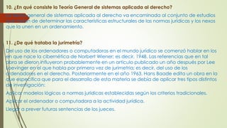 10. ¿En qué consiste la Teoría General de sistemas aplicada al derecho?
La teoría general de sistemas aplicada al derecho va encaminada al conjunto de estudios
que tratan de determinar las características estructurales de las normas jurídicas y los nexos
que la unen en un ordenamiento.
11. ¿De qué trataba la jurimetría?
Del uso de los ordenadores o computadoras en el mundo jurídico se comenzó hablar en los
en que nace la cibernética de Norbert Wiener; es decir, 1948. Las referencias que en tal
obra se dieron influyeron probablemente en un artículo publicado un año después por Lee
Loevinger en el que habla por primera vez de jurimetria; es decir, del uso de los
ordenadores en el derecho. Posteriormente en el año 1963, Hans Baade edita un obra en la
que especifica que para el desarrollo de esta materia se debía de aplicar tres tipos distintos
de investigación:
Aplicar modelos lógicos a normas jurídicas establecidas según los criterios tradicionales.
Aplicar el ordenador o computadora a la actividad jurídica.
Llegar a prever futuras sentencias de los jueces.
 