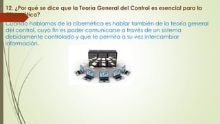 12. ¿Por qué se dice que la Teoría General del Control es esencial para la
Cibernética?
Cuando hablamos de la cibernética es hablar también de la teoría general
del control, cuyo fin es poder comunicarse a través de un sistema
debidamente controlado y que te permita a su vez intercambiar
información.
 