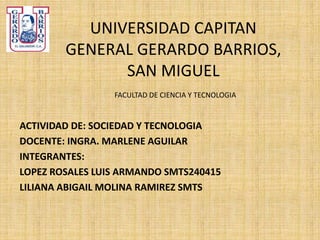 UNIVERSIDAD CAPITAN
GENERAL GERARDO BARRIOS,
SAN MIGUEL
FACULTAD DE CIENCIA Y TECNOLOGIA
ACTIVIDAD DE: SOCIEDAD Y TECNOLOGIA
DOCENTE: INGRA. MARLENE AGUILAR
INTEGRANTES:
LOPEZ ROSALES LUIS ARMANDO SMTS240415
LILIANA ABIGAIL MOLINA RAMIREZ SMTS
 
