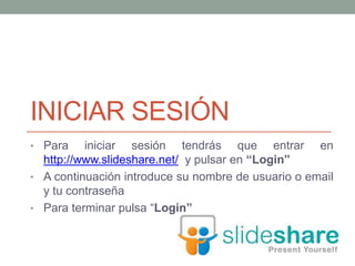 INICIAR SESIÓN
• Para iniciar sesión tendrás que entrar en
http://www.slideshare.net/ y pulsar en “Login”
• A continuación introduce su nombre de usuario o email
y tu contraseña
• Para terminar pulsa “Login”
 