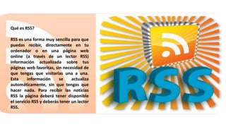 Qué es RSS?
RSS es una forma muy sencilla para que
puedas recibir, directamente en tu
ordenador o en una página web
online (a través de un lector RSS)
información actualizada sobre tus
páginas web favoritas, sin necesidad de
que tengas que visitarlas una a una.
Esta información se actualiza
automáticamente, sin que tengas que
hacer nada. Para recibir las noticias
RSS la página deberá tener disponible
el servicio RSS y deberás tener un lector
RSS.
 