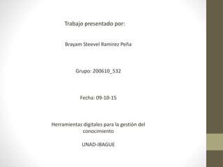 Trabajo presentado por:
Brayam Steevel Ramirez Peña
Grupo: 200610_532
Fecha: 09-10-15
Herramientas digitales para la gestión del
conocimiento
UNAD-IBAGUE
 
