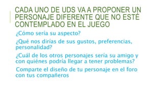 CADA UNO DE UDS VA A PROPONER UN
PERSONAJE DIFERENTE QUE NO ESTÉ
CONTEMPLADO EN EL JUEGO
¿Cómo sería su aspecto?
¿Qué nos dirías de sus gustos, preferencias,
personalidad?
¿Cuál de los otros personajes sería su amigo y
con quiénes podría llegar a tener problemas?
Comparte el diseño de tu personaje en el foro
con tus compañeros
 