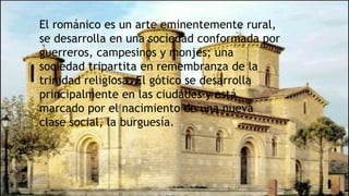 El románico es un arte eminentemente rural,
se desarrolla en una sociedad conformada por
guerreros, campesinos y monjes; una
sociedad tripartita en remembranza de la
trinidad religiosa. El gótico se desarrolla
principalmente en las ciudades y está
marcado por el nacimiento de una nueva
clase social, la burguesía.
 