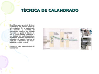 TÉCNICA DE CALANDRADOTÉCNICA DE CALANDRADO
• Se utilizan para producir láminas
o planchas de plástico finas de
termoplástico. En el calandrado
de película y láminas el
compuesto plástico, en estado
viscosos, se pasa a través de
tres o cuatro rodillos giratorios y
con caldeo, los cuales estrechan
el material en forma de laminas o
películas, el espesor final de el
producto se determina por medio
del espacio entre rodillos.
• Un uso es para las encimeras de
las cocinas.
 