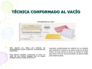 TÉCNICA CONFORMADO AL VACÍOTÉCNICA CONFORMADO AL VACÍO
• Esta técnica se utiliza con láminas de
termoplásticos de gran superficie, procedentes del
calandrado.
• Para fabricar mediante conformado al vacío, se
parte de una lamina delgada que se coloca
sujetada sobre el molde de la forma a
reproducir, posteriormente se calienta con un radiador
para ablandar el material y se extrae el aire de la parte
inferior, de esta manera la lamina se adhiere al molda
para tomar su forma. Una vez enfriado, se abre el molde
para extraer la pieza.
 